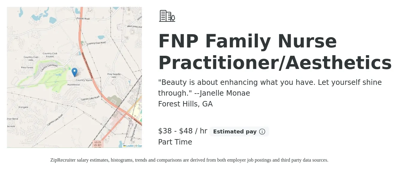 "Beauty is about enhancing what you have. Let yourself shine through." --Janelle Monae job posting for a FNP Family Nurse Practitioner/Aesthetics in Forest Hills, GA with a salary of $40 to $50 Hourly (plus commission) with a map of Forest Hills location.