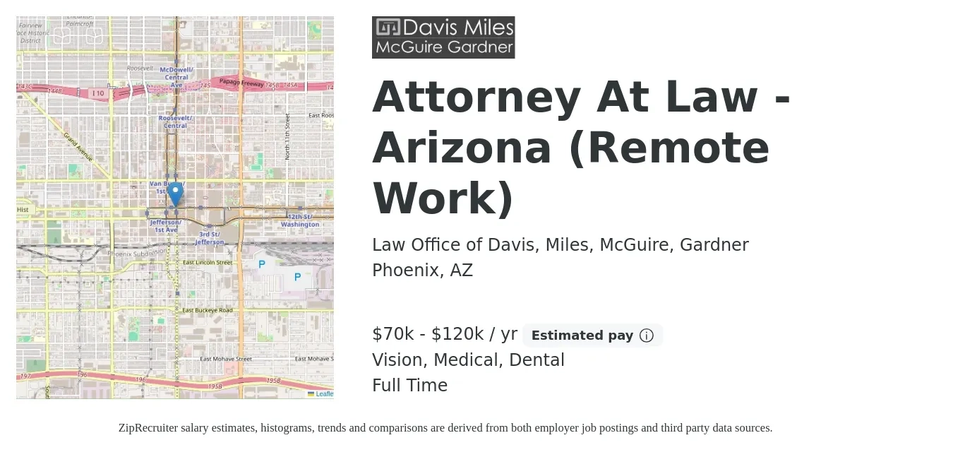 Law Office of Davis, Miles, McGuire, Gardner job posting for a Attorney At Law - Arizona (Remote Work) in Phoenix, AZ with a salary of $70,000 to $120,000 Yearly (plus commission) and benefits including dental, life_insurance, medical, pto, retirement, and vision with a map of Phoenix location.