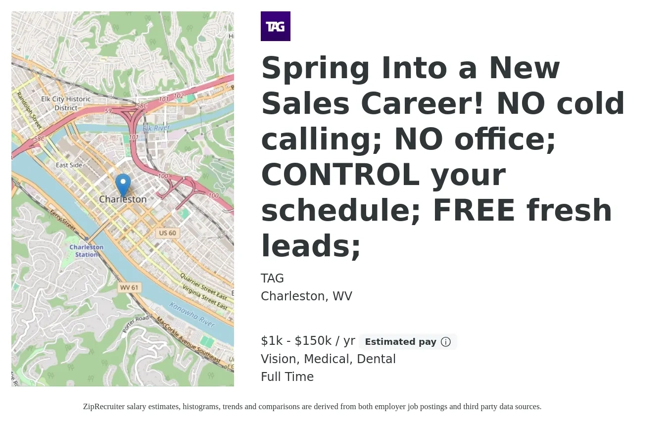TAG job posting for a Spring Into a New Sales Career! NO cold calling; NO office; CONTROL your schedule; FREE fresh leads; in Charleston, WV with a salary of $1,000 to $150,000 Yearly and benefits including life_insurance, medical, retirement, vision, and dental with a map of Charleston location.