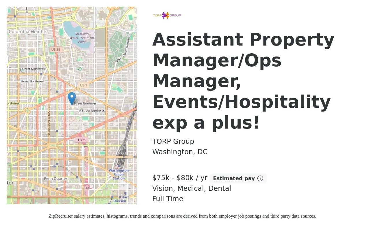 TORP Group job posting for a Assistant Property Manager/Ops Manager, Events/Hospitality exp a plus! in Washington, DC with a salary of $75,000 to $80,000 Yearly (plus commission) and benefits including vision, dental, life_insurance, medical, pto, and retirement with a map of Washington location.