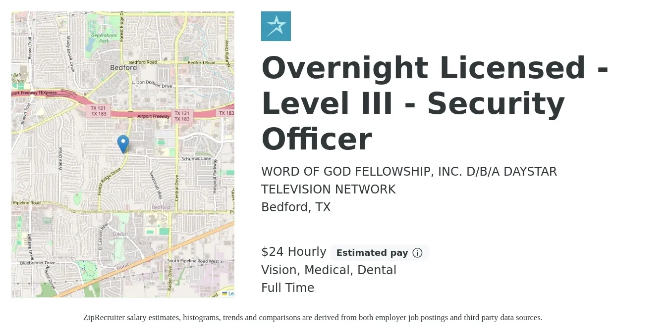 WORD OF GOD FELLOWSHIP, INC. D/B/A DAYSTAR TELEVISION NETWORK job posting for a Overnight Licensed -Level III - Security Officer in Bedford, TX with a salary of $25 Hourly and benefits including retirement, vision, dental, life_insurance, medical, and pto with a map of Bedford location.